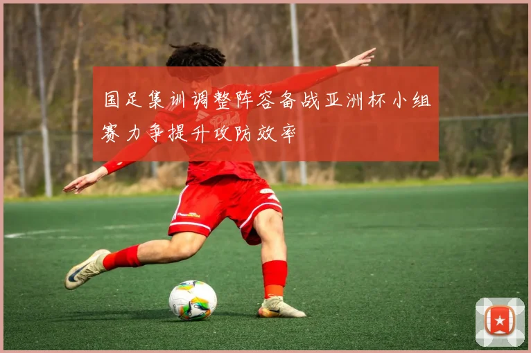 国足集训调整阵容备战亚洲杯小组赛力争提升攻防效率