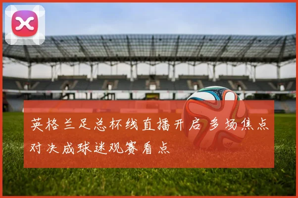 英格兰足总杯线直播开启 多场焦点对决成球迷观赛看点