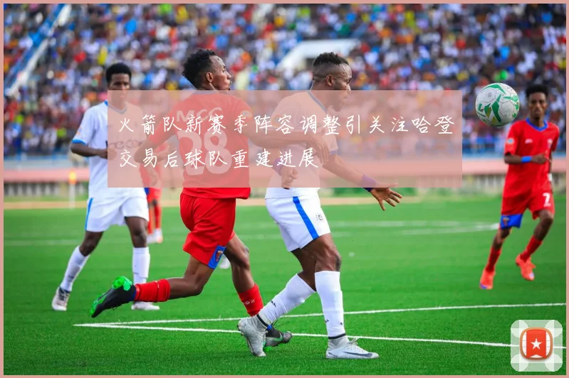 火箭队新赛季阵容调整引关注哈登交易后球队重建进展