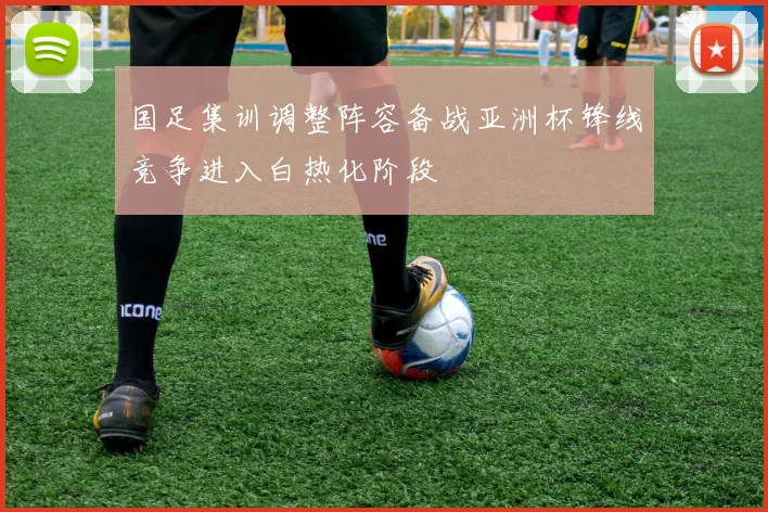 国足集训调整阵容备战亚洲杯锋线竞争进入白热化阶段