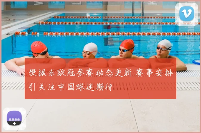 樊振东欧冠参赛动态更新 赛事安排引关注中国球迷期待