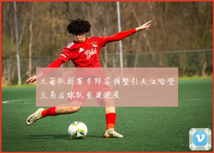 火箭队新赛季阵容调整引关注哈登交易后球队重建进展