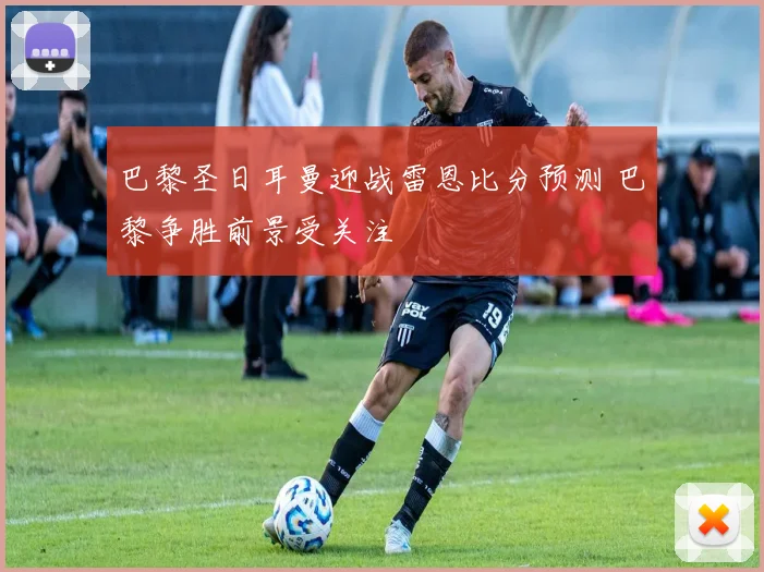 巴黎圣日耳曼迎战雷恩比分预测 巴黎争胜前景受关注