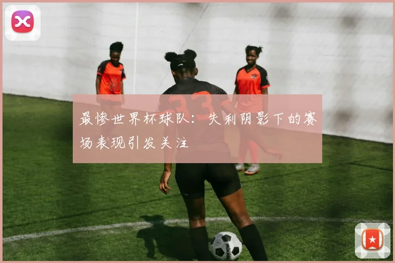 最惨世界杯球队:失利阴影下的赛场表现引发关注